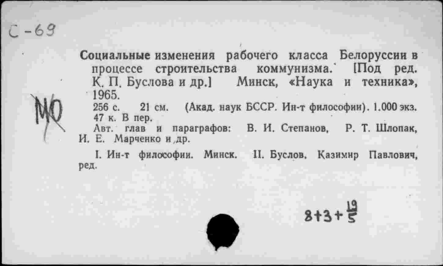 ﻿С-69
Социальные изменения рабочего класса Белоруссии в процессе строительства коммунизма.' [Под ред. К. П. Буслова и др.] Минск, «Наука и техника», 1965.
256 с. 21 см. (Акад, наук БССР. Ин-т философии). 1.000 экз. 47 к. В пер.
Авт. глав и параграфов: В. И. Степанов, Р. Т. Шлопак, И. Е. Марченко и ,др.
I. Ин-т философии. Минск. II. Буслов. Казимир Павлович, ред.
